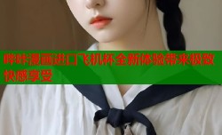 哔咔漫画进口飞机杯全新体验带来极致快感享受